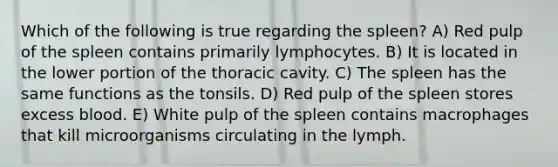 Which of the following is true regarding the spleen? A) Red pulp of the spleen contains primarily lymphocytes. B) It is located in the lower portion of the thoracic cavity. C) The spleen has the same functions as the tonsils. D) Red pulp of the spleen stores excess blood. E) White pulp of the spleen contains macrophages that kill microorganisms circulating in the lymph.