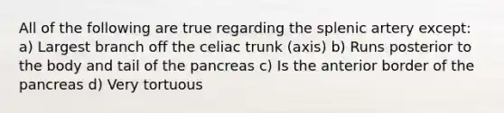 All of the following are true regarding the splenic artery except: a) Largest branch off the celiac trunk (axis) b) Runs posterior to the body and tail of the pancreas c) Is the anterior border of the pancreas d) Very tortuous