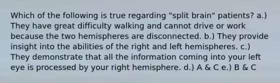 Which of the following is true regarding "split brain" patients? a.) They have great difficulty walking and cannot drive or work because the two hemispheres are disconnected. b.) They provide insight into the abilities of the right and left hemispheres. c.) They demonstrate that all the information coming into your left eye is processed by your right hemisphere. d.) A & C e.) B & C