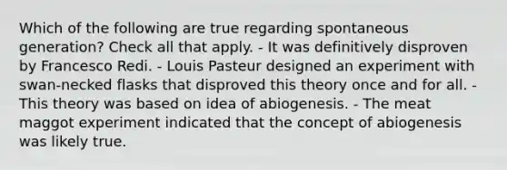 Which of the following are true regarding spontaneous generation? Check all that apply. - It was definitively disproven by Francesco Redi. - Louis Pasteur designed an experiment with swan-necked flasks that disproved this theory once and for all. - This theory was based on idea of abiogenesis. - The meat maggot experiment indicated that the concept of abiogenesis was likely true.