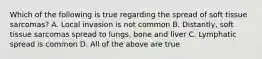 Which of the following is true regarding the spread of soft tissue sarcomas? A. Local invasion is not common B. Distantly, soft tissue sarcomas spread to lungs, bone and liver C. Lymphatic spread is common D. All of the above are true