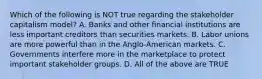 Which of the following is NOT true regarding the stakeholder capitalism model? A. Banks and other financial institutions are less important creditors than securities markets. B. Labor unions are more powerful than in the Anglo-American markets. C. Governments interfere more in the marketplace to protect important stakeholder groups. D. All of the above are TRUE