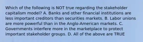 Which of the following is NOT true regarding the stakeholder capitalism model? A. Banks and other financial institutions are less important creditors than securities markets. B. Labor unions are more powerful than in the Anglo-American markets. C. Governments interfere more in the marketplace to protect important stakeholder groups. D. All of the above are TRUE