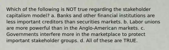 Which of the following is NOT true regarding the stakeholder capitalism model? a. Banks and other financial institutions are less important creditors than securities markets. b. Labor unions are more powerful than in the Anglo-American markets. c. Governments interfere more in the marketplace to protect important stakeholder groups. d. All of these are TRUE.