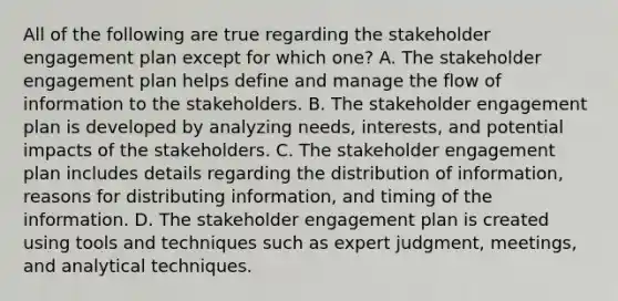 All of the following are true regarding the stakeholder engagement plan except for which one? A. The stakeholder engagement plan helps define and manage the flow of information to the stakeholders. B. The stakeholder engagement plan is developed by analyzing needs, interests, and potential impacts of the stakeholders. C. The stakeholder engagement plan includes details regarding the distribution of information, reasons for distributing information, and timing of the information. D. The stakeholder engagement plan is created using tools and techniques such as expert judgment, meetings, and analytical techniques.