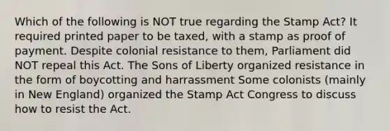 Which of the following is NOT true regarding the Stamp Act? It required printed paper to be taxed, with a stamp as proof of payment. Despite colonial resistance to them, Parliament did NOT repeal this Act. The Sons of Liberty organized resistance in the form of boycotting and harrassment Some colonists (mainly in New England) organized the Stamp Act Congress to discuss how to resist the Act.