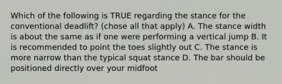 Which of the following is TRUE regarding the stance for the conventional deadlift? (chose all that apply) A. The stance width is about the same as if one were performing a vertical jump B. It is recommended to point the toes slightly out C. The stance is more narrow than the typical squat stance D. The bar should be positioned directly over your midfoot