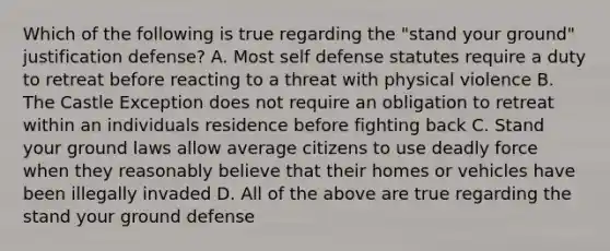 Which of the following is true regarding the "stand your ground" justification defense? A. Most self defense statutes require a duty to retreat before reacting to a threat with physical violence B. The Castle Exception does not require an obligation to retreat within an individuals residence before fighting back C. Stand your ground laws allow average citizens to use <a href='https://www.questionai.com/knowledge/kDK35iKv1W-deadly-force' class='anchor-knowledge'>deadly force</a> when they reasonably believe that their homes or vehicles have been illegally invaded D. All of the above are true regarding the stand your ground defense