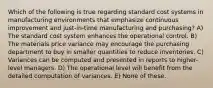 Which of the following is true regarding standard cost systems in manufacturing environments that emphasize continuous improvement and just-in-time manufacturing and purchasing? A) The standard cost system enhances the operational control. B) The materials price variance may encourage the purchasing department to buy in smaller quantities to reduce inventories. C) Variances can be computed and presented in reports to higher-level managers. D) The operational level will benefit from the detailed computation of variances. E) None of these.