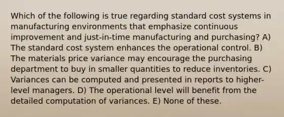 Which of the following is true regarding standard cost systems in manufacturing environments that emphasize continuous improvement and just-in-time manufacturing and purchasing? A) The standard cost system enhances the operational control. B) The materials price variance may encourage the purchasing department to buy in smaller quantities to reduce inventories. C) Variances can be computed and presented in reports to higher-level managers. D) The operational level will benefit from the detailed computation of variances. E) None of these.