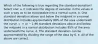 Which of the following is true regarding the standard deviation? Select one: a. It indicates the degree of variation in the values in such a way as to be translatable into a normal curve. b. One standard deviation above and below the midpoint in a normal distribution includes approximately 68% of the area underneath the curve. c. + or − 1.96 standard deviations above and below the midpoint in a normal distribution includes 95% of the area underneath the curve. d. The standard deviation can be approximated by dividing the range of the data by 6. e. All of the above are correct.