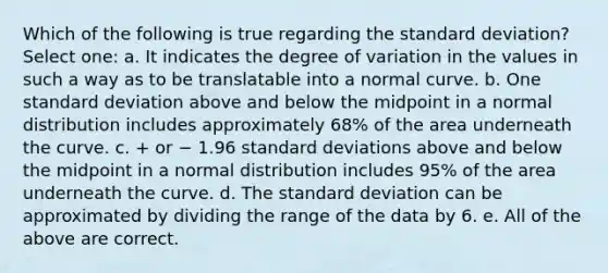 Which of the following is true regarding the standard deviation? Select one: a. It indicates the degree of variation in the values in such a way as to be translatable into a normal curve. b. One standard deviation above and below the midpoint in a normal distribution includes approximately 68% of the area underneath the curve. c. + or − 1.96 standard deviations above and below the midpoint in a normal distribution includes 95% of the area underneath the curve. d. The standard deviation can be approximated by dividing the range of the data by 6. e. All of the above are correct.