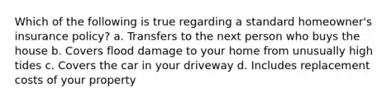 Which of the following is true regarding a standard homeowner's insurance policy? a. Transfers to the next person who buys the house b. Covers flood damage to your home from unusually high tides c. Covers the car in your driveway d. Includes replacement costs of your property