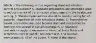 Which of the following is true regarding standard infection-control precautions? A. Standard precautions are strategies used to reduce the risk of transmission of pathogens in the healthcare setting. B. Standard precautions should be used in caring for all patients, regardless of their infectious status. C. Transmission-based precautions are used beyond standard precautions to interrupt the spread of certain pathogens. D. Standard precautions apply to exposure to blood, all body fluids and secretions (except sweat), nonintact skin, and mucous membranes. E. All of the above. F. None of the above.