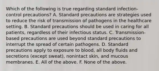 Which of the following is true regarding standard infection-control precautions? A. Standard precautions are strategies used to reduce the risk of transmission of pathogens in the healthcare setting. B. Standard precautions should be used in caring for all patients, regardless of their infectious status. C. Transmission-based precautions are used beyond standard precautions to interrupt the spread of certain pathogens. D. Standard precautions apply to exposure to blood, all body fluids and secretions (except sweat), nonintact skin, and mucous membranes. E. All of the above. F. None of the above.