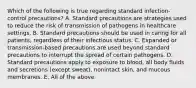 Which of the following is true regarding standard infection-control precautions? A. Standard precautions are strategies used to reduce the risk of transmission of pathogens in healthcare settings. B. Standard precautions should be used in caring for all patients, regardless of their infectious status. C. Expanded or transmission-based precautions are used beyond standard precautions to interrupt the spread of certain pathogens. D. Standard precautions apply to exposure to blood, all body fluids and secretions (except sweat), nonintact skin, and mucous membranes. E. All of the above