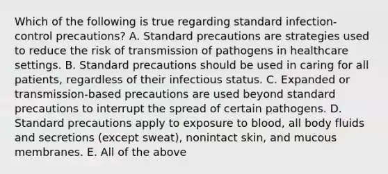 Which of the following is true regarding standard infection-control precautions? A. Standard precautions are strategies used to reduce the risk of transmission of pathogens in healthcare settings. B. Standard precautions should be used in caring for all patients, regardless of their infectious status. C. Expanded or transmission-based precautions are used beyond standard precautions to interrupt the spread of certain pathogens. D. Standard precautions apply to exposure to blood, all body fluids and secretions (except sweat), nonintact skin, and mucous membranes. E. All of the above