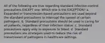 All of the following are true regarding standard infection-control precautions EXCEPT one. Which one is the EXCEPTION? a. Expanded or transmission-based precautions are used beyond the standard precautions to interrupt the spread of certain pathogens. b. Standard precautions should be used in caring for all patients, regardless of their infection status. c. Standard precautions apply only to exposure to blood. d. Standard precautions are strategies used to reduce the risk of transmission of pathogens in healthcare settings.