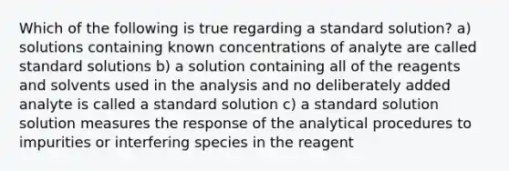 Which of the following is true regarding a standard solution? a) solutions containing known concentrations of analyte are called standard solutions b) a solution containing all of the reagents and solvents used in the analysis and no deliberately added analyte is called a standard solution c) a standard solution solution measures the response of the analytical procedures to impurities or interfering species in the reagent