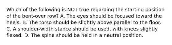 Which of the following is NOT true regarding the starting position of the bent-over row? A. The eyes should be focused toward the heels. B. The torso should be slightly above parallel to the floor. C. A shoulder-width stance should be used, with knees slightly flexed. D. The spine should be held in a neutral position.