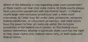 Which of the following is true regarding state court jurisdiction? a) State courts can hear only state claims. b) State courts always have concurrent jurisdiction with the federal courts. c) Federal courts begin with exclusive jurisdiction until a state court intervenes. d) Cases may fall under state jurisdiction, exclusive federal jurisdiction, or concurrent jurisdiction, and state courts have the power to hear all cases not within the exclusive jurisdiction of the federal court system. e) The federal court system determines whether a particular state court has the right to hear state claims only, federal claims only, or both state and federal claims.