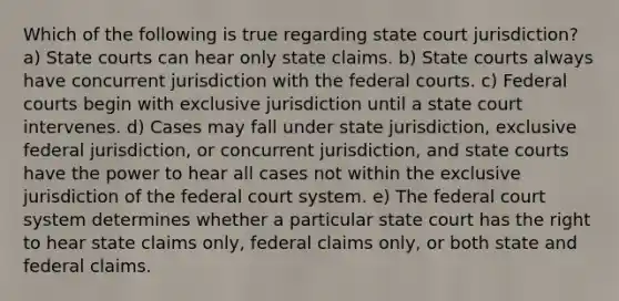 Which of the following is true regarding state court jurisdiction? a) <a href='https://www.questionai.com/knowledge/k0UTVXnPxH-state-courts' class='anchor-knowledge'>state courts</a> can hear only state claims. b) State courts always have concurrent jurisdiction with the <a href='https://www.questionai.com/knowledge/kzzdxYQ4u6-federal-courts' class='anchor-knowledge'>federal courts</a>. c) Federal courts begin with exclusive jurisdiction until a state court intervenes. d) Cases may fall under state jurisdiction, exclusive federal jurisdiction, or concurrent jurisdiction, and state courts have the power to hear all cases not within the exclusive jurisdiction of <a href='https://www.questionai.com/knowledge/kpreRDKlD3-the-federal-court-system' class='anchor-knowledge'>the federal court system</a>. e) The federal court system determines whether a particular state court has the right to hear state claims only, federal claims only, or both state and federal claims.