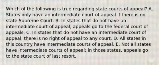 Which of the following is true regarding <a href='https://www.questionai.com/knowledge/k0UTVXnPxH-state-courts' class='anchor-knowledge'>state courts</a> of appeal? A. States only have an intermediate court of appeal if there is no state Supreme Court. B. In states that do not have an intermediate court of appeal, appeals go to the federal court of appeals. C. In states that do not have an intermediate court of appeal, there is no right of appeal to any court. D. All states in this country have intermediate courts of appeal. E. Not all states have intermediate courts of appeal; in those states, appeals go to the state court of last resort.