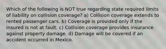 Which of the following is NOT true regarding state required limits of liability on collision coverage? a) Collision coverage extends to rented passenger cars. b) Coverage is provided only if the insured is not at fault. c) Collision coverage provides insurance against property damage. d) Damage will be covered if an accident occurred in Mexico.