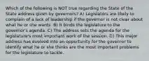 Which of the following is NOT true regarding the State of the State address given by governors? A) Legislators are likely to complain of a lack of leadership if the governor is not clear about what he or she wants. B) It binds the legislature to the governor's agenda. C) The address sets the agenda for the legislature's most important work of the session. D) This major address has evolved into an opportunity for the governor to identify what he or she thinks are the most important problems for the legislature to tackle.