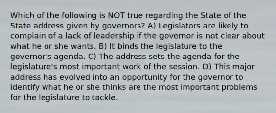 Which of the following is NOT true regarding the State of the State address given by governors? A) Legislators are likely to complain of a lack of leadership if the governor is not clear about what he or she wants. B) It binds the legislature to the governor's agenda. C) The address sets the agenda for the legislature's most important work of the session. D) This major address has evolved into an opportunity for the governor to identify what he or she thinks are the most important problems for the legislature to tackle.