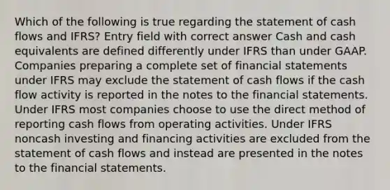 Which of the following is true regarding the statement of cash flows and IFRS? Entry field with correct answer Cash and cash equivalents are defined differently under IFRS than under GAAP. Companies preparing a complete set of financial statements under IFRS may exclude the statement of cash flows if the cash flow activity is reported in the notes to the financial statements. Under IFRS most companies choose to use the direct method of reporting cash flows from operating activities. Under IFRS noncash investing and financing activities are excluded from the statement of cash flows and instead are presented in the notes to the financial statements.