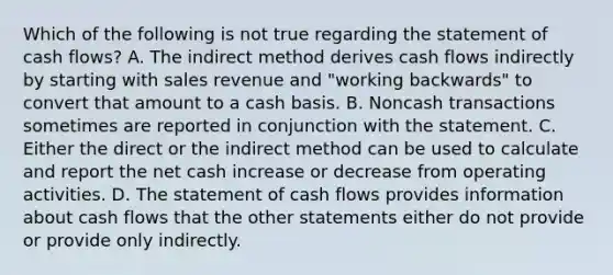 Which of the following is not true regarding the statement of cash flows? A. The indirect method derives cash flows indirectly by starting with sales revenue and "working backwards" to convert that amount to a cash basis. B. Noncash transactions sometimes are reported in conjunction with the statement. C. Either the direct or the indirect method can be used to calculate and report the net cash increase or decrease from operating activities. D. The statement of cash flows provides information about cash flows that the other statements either do not provide or provide only indirectly.