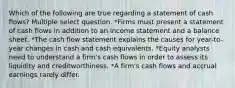 Which of the following are true regarding a statement of cash flows? Multiple select question. *Firms must present a statement of cash flows in addition to an income statement and a balance sheet. *The cash flow statement explains the causes for year-to-year changes in cash and cash equivalents. *Equity analysts need to understand a firm's cash flows in order to assess its liquidity and creditworthiness. *A firm's cash flows and accrual earnings rarely differ.