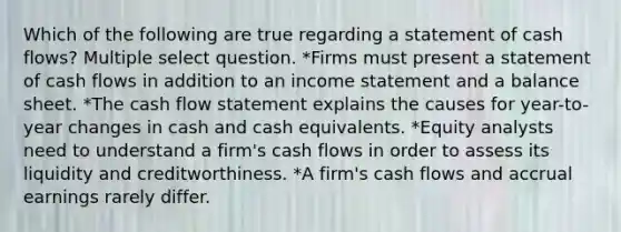 Which of the following are true regarding a statement of cash flows? Multiple select question. *Firms must present a statement of cash flows in addition to an income statement and a balance sheet. *The cash flow statement explains the causes for year-to-year changes in cash and cash equivalents. *Equity analysts need to understand a firm's cash flows in order to assess its liquidity and creditworthiness. *A firm's cash flows and accrual earnings rarely differ.