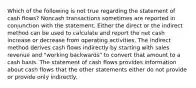 Which of the following is not true regarding the statement of cash flows? Noncash transactions sometimes are reported in conjunction with the statement. Either the direct or the indirect method can be used to calculate and report the net cash increase or decrease from operating activities. The indirect method derives cash flows indirectly by starting with sales revenue and "working backwards" to convert that amount to a cash basis. The statement of cash flows provides information about cash flows that the other statements either do not provide or provide only indirectly.