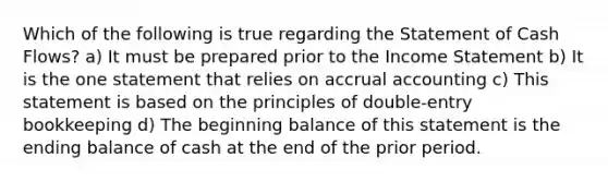 Which of the following is true regarding the Statement of Cash Flows? a) It must be prepared prior to the Income Statement b) It is the one statement that relies on accrual accounting c) This statement is based on the principles of double-entry bookkeeping d) The beginning balance of this statement is the ending balance of cash at the end of the prior period.