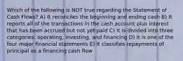 Which of the following is NOT true regarding the Statement of Cash Flows? A) It reconciles the beginning and ending cash B) It reports all of the transactions in the cash account plus interest that has been accrued but not yet paid C) It is divided into three categories: operating, investing, and financing D) It is one of the four major financial statements E) It classifies repayments of principal as a financing cash flow