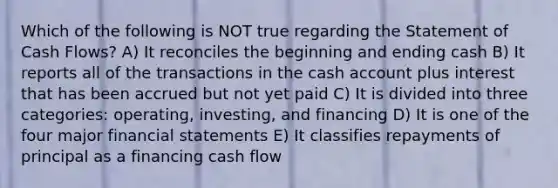 Which of the following is NOT true regarding the Statement of Cash Flows? A) It reconciles the beginning and ending cash B) It reports all of the transactions in the cash account plus interest that has been accrued but not yet paid C) It is divided into three categories: operating, investing, and financing D) It is one of the four major financial statements E) It classifies repayments of principal as a financing cash flow