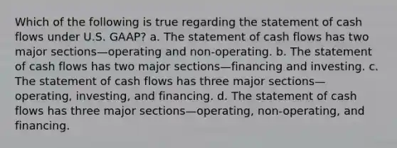 Which of the following is true regarding the statement of cash flows under U.S. GAAP? a. The statement of cash flows has two major sections—operating and non-operating. b. The statement of cash flows has two major sections—financing and investing. c. The statement of cash flows has three major sections—operating, investing, and financing. d. The statement of cash flows has three major sections—operating, non-operating, and financing.