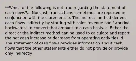 **Which of the following is not true regarding the statement of cash flows?a. Noncash transactions sometimes are reported in conjunction with the statement. b. The indirect method derives cash flows indirectly by starting with sales revenue and "working backwards" to convert that amount to a cash basis. c. Either the direct or the indirect method can be used to calculate and report the net cash increase or decrease from operating activities. d. The statement of cash flows provides information about cash flows that the other statements either do not provide or provide only indirectly