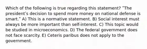 Which of the following is true regarding this statement? ʺThe presidentʹs decision to spend more money on national defense is smart.ʺ A) This is a normative statement. B) Social interest must always be more important than self-interest. C) This topic would be studied in microeconomics. D) The federal government does not face scarcity. E) Ceteris paribus does not apply to the government.