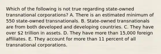 Which of the following is not true regarding state-owned transnational corporations? A. There is an estimated minimum of 550 state-owned transnationals. B. State-owned transnationals are from both developed and developing countries. C. They have over 2 trillion in assets. D. They have <a href='https://www.questionai.com/knowledge/keWHlEPx42-more-than' class='anchor-knowledge'>more than</a> 15,000 foreign affiliates. E. They account for more than 11 percent of all transnational corporations.