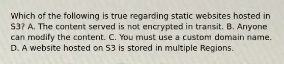 Which of the following is true regarding static websites hosted in S3? A. The content served is not encrypted in transit. B. Anyone can modify the content. C. You must use a custom domain name. D. A website hosted on S3 is stored in multiple Regions.