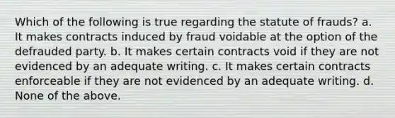 Which of the following is true regarding the statute of frauds? a. It makes contracts induced by fraud voidable at the option of the defrauded party. b. It makes certain contracts void if they are not evidenced by an adequate writing. c. It makes certain contracts enforceable if they are not evidenced by an adequate writing. d. None of the above.