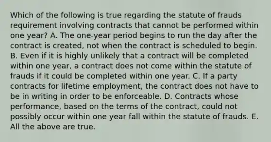 Which of the following is true regarding the statute of frauds requirement involving contracts that cannot be performed within one year? A. The one-year period begins to run the day after the contract is created, not when the contract is scheduled to begin. B. Even if it is highly unlikely that a contract will be completed within one year, a contract does not come within the statute of frauds if it could be completed within one year. C. If a party contracts for lifetime employment, the contract does not have to be in writing in order to be enforceable. D. Contracts whose performance, based on the terms of the contract, could not possibly occur within one year fall within the statute of frauds. E. All the above are true.