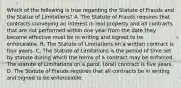 Which of the following is true regarding the Statute of Frauds and the Statue of Limitations? A. The Statute of Frauds requires that contracts conveying an interest in real property and all contracts that are not performed within one year from the date they become effective must be in writing and signed to be enforceable. B. The Statute of Limitations on a written contract is four years. C. The Statute of Limitations is the period of time set by statute during which the terms of a contract may be enforced. The statute of Limitations on a parol, (oral) contract is five years. D. The Statute of Frauds requires that all contracts be in writing and signed to be enforceable.