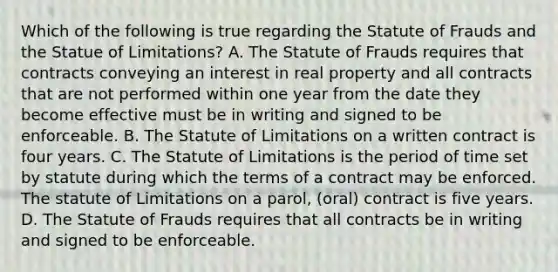 Which of the following is true regarding the Statute of Frauds and the Statue of Limitations? A. The Statute of Frauds requires that contracts conveying an interest in real property and all contracts that are not performed within one year from the date they become effective must be in writing and signed to be enforceable. B. The Statute of Limitations on a written contract is four years. C. The Statute of Limitations is the period of time set by statute during which the terms of a contract may be enforced. The statute of Limitations on a parol, (oral) contract is five years. D. The Statute of Frauds requires that all contracts be in writing and signed to be enforceable.