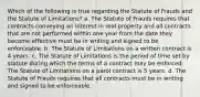 Which of the following is true regarding the Statute of Frauds and the Statute of Limitations? a. The Statute of Frauds requires that contracts conveying an interest in real property and all contracts that are not performed within one year from the date they become effective must be in writing and signed to be enforceable. b. The Statute of Limitations on a written contract is 4 years. c. The Statute of Limitations is the period of time set by statute during which the terms of a contract may be enforced. The Statute of Limitations on a parol contract is 5 years. d. The Statute of Frauds requires that all contracts must be in writing and signed to be enforceable.