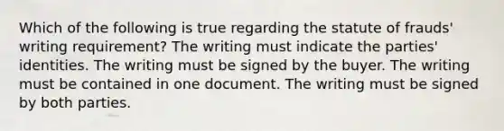 Which of the following is true regarding the statute of frauds' writing requirement? The writing must indicate the parties' identities. The writing must be signed by the buyer. The writing must be contained in one document. The writing must be signed by both parties.