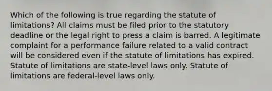 Which of the following is true regarding the statute of limitations? All claims must be filed prior to the statutory deadline or the legal right to press a claim is barred. A legitimate complaint for a performance failure related to a valid contract will be considered even if the statute of limitations has expired. Statute of limitations are state-level laws only. Statute of limitations are federal-level laws only.